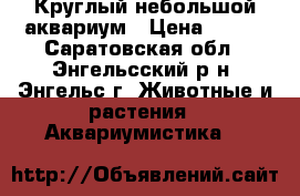Круглый небольшой аквариум › Цена ­ 500 - Саратовская обл., Энгельсский р-н, Энгельс г. Животные и растения » Аквариумистика   